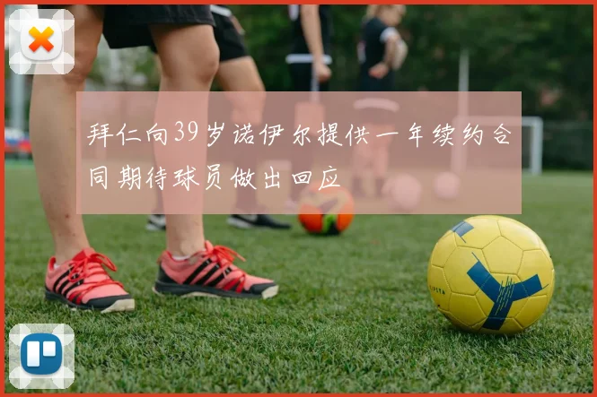 拜仁向39岁诺伊尔提供一年续约合同期待球员做出回应