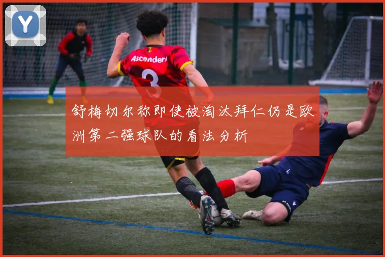 舒梅切尔称即使被淘汰拜仁仍是欧洲第二强球队的看法分析
