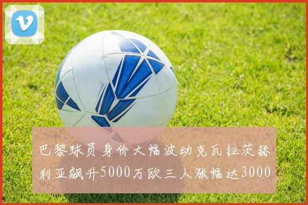 巴黎球员身价大幅波动克瓦拉茨赫利亚飙升5000万欧三人涨幅达3000万欧