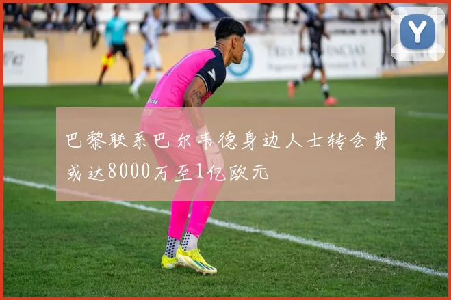巴黎联系巴尔韦德身边人士转会费或达8000万至1亿欧元
