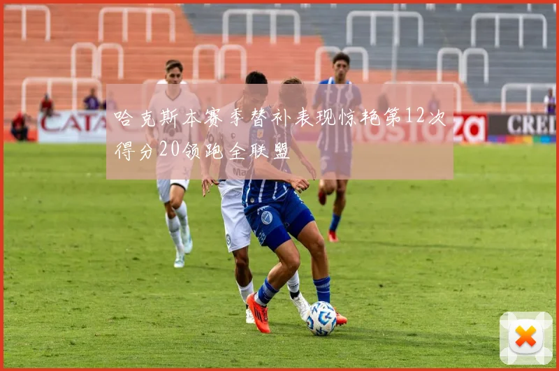 哈克斯本赛季替补表现惊艳第12次得分20领跑全联盟